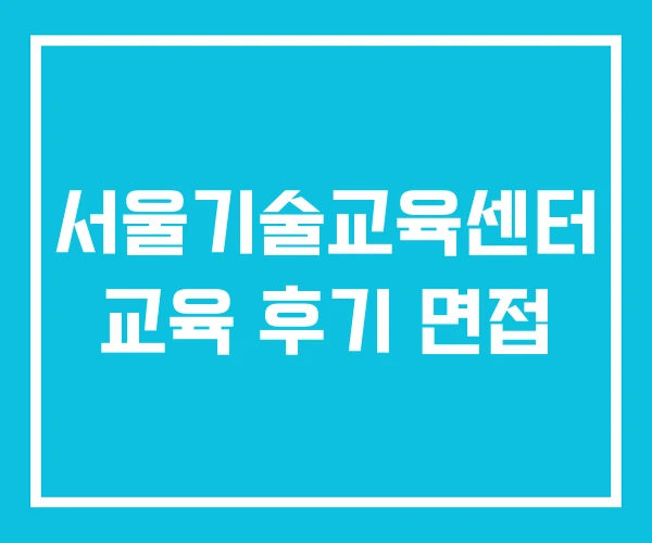 서울기술교육센터 교육 후기 면접